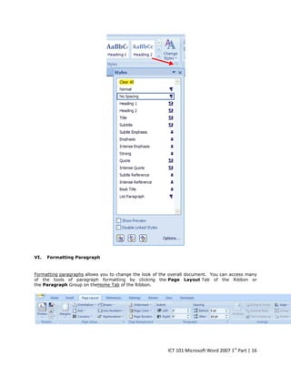 VI.

Formatting Paragraph

Formatting paragraphs allows you to change the look of the overall document. You can access many
of the tools of paragraph formatting by clicking the Page Layout Tab of the Ribbon or
the Paragraph Group on theHome Tab of the Ribbon.

ICT 101 Microsoft Word 2007 1st Part | 16

 