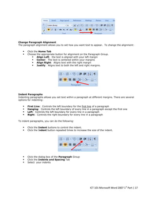 Change Paragraph Alignment
The paragraph alignment allows you to set how you want text to appear. To change the alignment:




Click the Home Tab
Choose the appropriate button for alignment on the Paragraph Group.
 Align Left: the text is aligned with your left margin
 Center: The text is centered within your margins
 Align Right: Aligns text with the right margin
 Justify: Aligns text to both the left and right margins.

Indent Paragraphs
Indenting paragraphs allows you set text within a paragraph at different margins. There are several
options for indenting:






First Line: Controls the left boundary for the first line of a paragraph
Hanging: Controls the left boundary of every line in a paragraph except the first one
Left: Controls the left boundary for every line in a paragraph
Right: Controls the right boundary for every line in a paragraph

To indent paragraphs, you can do the following:




Click the Indent buttons to control the indent.
Click the Indent button repeated times to increase the size of the indent.





Click the dialog box of the Paragraph Group
Click the Indents and Spacing Tab
Select your indents

ICT 101 Microsoft Word 2007 1st Part | 17

 
