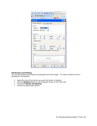 Add Borders and Shading
You can add borders and shading to paragraphs and entire pages. To create a border around a
paragraph or paragraphs:






Select the area of text where you want the border or shading.
Click the Borders Button on the Paragraph Group on the Home Tab
Choose the Border and Shading
Choose the appropriate options

ICT 101 Microsoft Word 2007 1st Part | 18

 