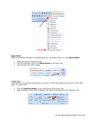 Apply Styles
Styles are a present collection of formatting that you can apply to text. To utilize Quick Styles:





Select the text you wish to format.
Click the dialog box next to the Styles Group on the Home Tab.
Click the style you wish to apply.

Create Links
Creating links in a word document allows you to put in a URL that readers can click on to visit a web
page. To insert a link:




Click the Hyperlink Button on the Links Group of the Insert Tab.
Type in the text in the “Text to Display” box and the web address in the “Address” box.

ICT 101 Microsoft Word 2007 1st Part | 19

 