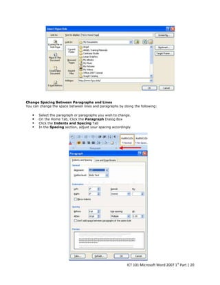 Change Spacing Between Paragraphs and Lines
You can change the space between lines and paragraphs by doing the following:






Select the paragraph or paragraphs you wish to change.
On the Home Tab, Click the Paragraph Dialog Box
Click the Indents and Spacing Tab
In the Spacing section, adjust your spacing accordingly

ICT 101 Microsoft Word 2007 1st Part | 20

 