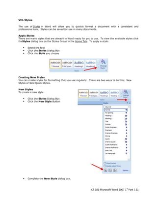 VII. Styles
The use of Styles in Word will allow you to quickly format a document with a consistent and
professional look. Styles can be saved for use in many documents.
Apply Styles
There are many styles that are already in Word ready for you to use. To view the available styles click
theStyles dialog box on the Styles Group in the Home Tab. To apply a style:





Select the text
Click the Styles Dialog Box
Click the Style you choose

Creating New Styles
You can create styles for formatting that you use regularly. There are two ways to do this: New
Styles or New Quick Styles.
New Styles
To create a new style:




Click the Styles Dialog Box
Click the New Style Button



Complete the New Style dialog box.

ICT 101 Microsoft Word 2007 1st Part | 21

 