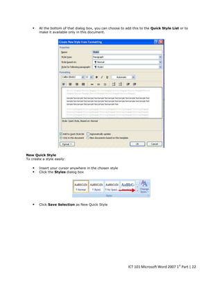 

At the bottom of that dialog box, you can choose to add this to the Quick Style List or to
make it available only in this document.

New Quick Style
To create a style easily:




Insert your cursor anywhere in the chosen style
Click the Styles dialog box



Click Save Selection as New Quick Style

ICT 101 Microsoft Word 2007 1st Part | 22

 