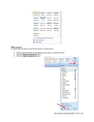 Style Inspector
To determine the style of a particular section of a document:





Insert cursor anywhere in the text that you want to explain the style
Click the Styles Drop Down Menu
Click the Style Inspector Button

ICT 101 Microsoft Word 2007 1st Part | 23

 