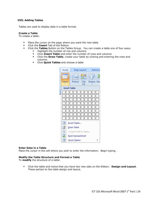 VIII. Adding Tables
Tables are used to display data in a table format.
Create a Table
To create a table:





Place the cursor on the page where you want the new table
Click the Insert Tab of the Ribbon
Click the Tables Button on the Tables Group. You can create a table one of four ways:
 Highlight the number of row and columns
 Click Insert Table and enter the number of rows and columns
 Click the Draw Table, create your table by clicking and entering the rows and
columns
 Click Quick Tables and choose a table

Enter Data in a Table
Place the cursor in the cell where you wish to enter the information. Begin typing.
Modify the Table Structure and Format a Table
To modify the structure of a table:



Click the table and notice that you have two new tabs on the Ribbon: Design and Layout.
These pertain to the table design and layout.

ICT 101 Microsoft Word 2007 1st Part | 24

 