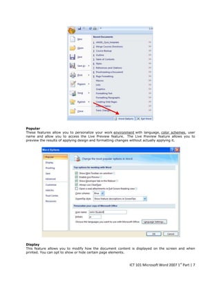 Popular
These features allow you to personalize your work environment with language, color schemes, user
name and allow you to access the Live Preview feature. The Live Preview feature allows you to
preview the results of applying design and formatting changes without actually applying it.

Display
This feature allows you to modify how the document content is displayed on the screen and when
printed. You can opt to show or hide certain page elements.

ICT 101 Microsoft Word 2007 1st Part | 7

 