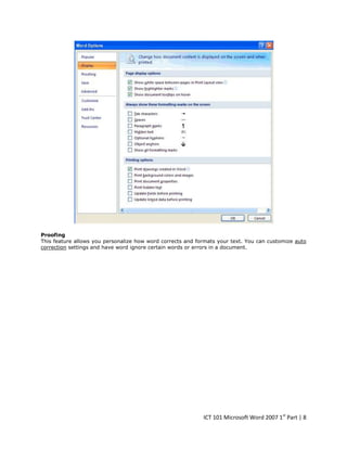 Proofing
This feature allows you personalize how word corrects and formats your text. You can customize auto
correction settings and have word ignore certain words or errors in a document.

ICT 101 Microsoft Word 2007 1st Part | 8

 