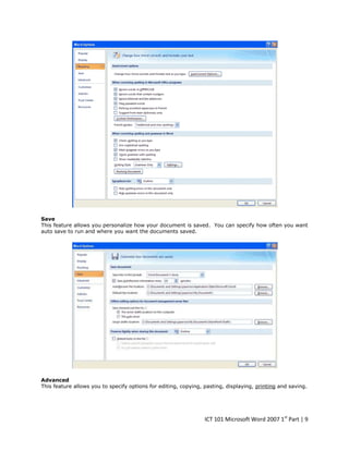 Save
This feature allows you personalize how your document is saved. You can specify how often you want
auto save to run and where you want the documents saved.

Advanced
This feature allows you to specify options for editing, copying, pasting, displaying, printing and saving.

ICT 101 Microsoft Word 2007 1st Part | 9

 