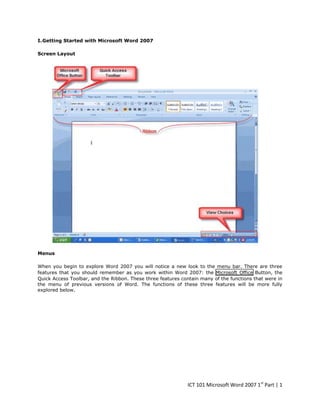 I. Getting Started with Microsoft Word 2007
Screen Layout

Menus
When you begin to explore Word 2007 you will notice a new look to the menu bar. There are three
features that you should remember as you work within Word 2007: the Microsoft Office Button, the
Quick Access Toolbar, and the Ribbon. These three features contain many of the functions that were in
the menu of previous versions of Word. The functions of these three features will be more fully
explored below.

ICT 101 Microsoft Word 2007 1st Part | 1

 