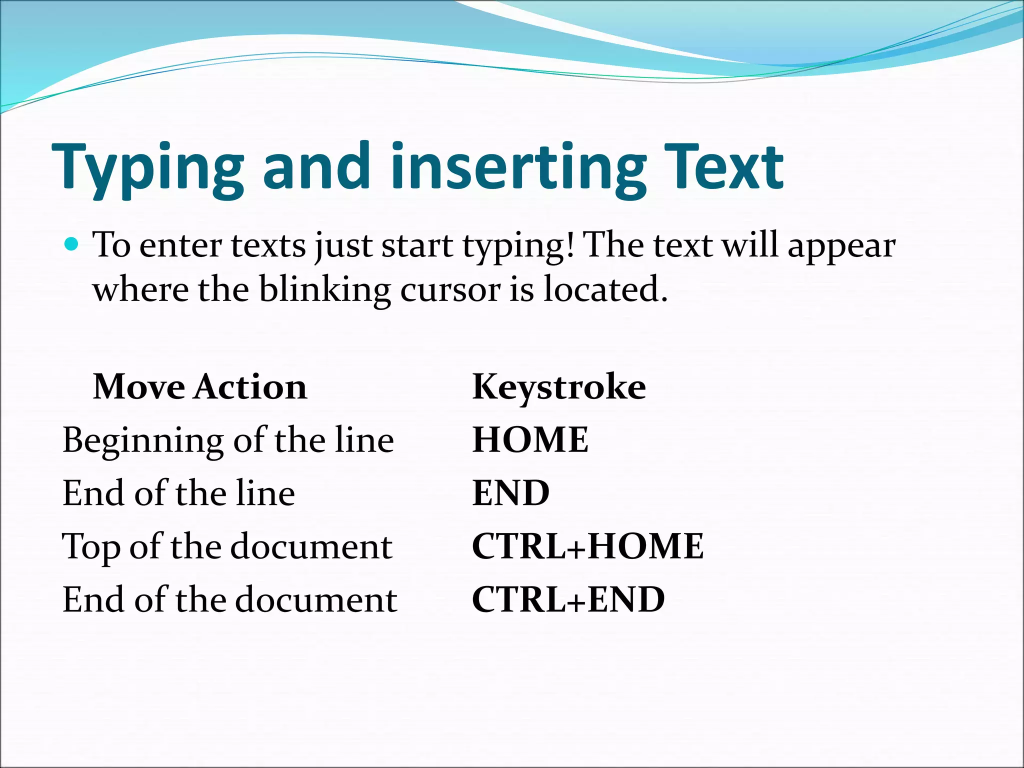 Typing and inserting Text
 To enter texts just start typing! The text will appear
where the blinking cursor is located.
Move Action Keystroke
Beginning of the line HOME
End of the line END
Top of the document CTRL+HOME
End of the document CTRL+END
 