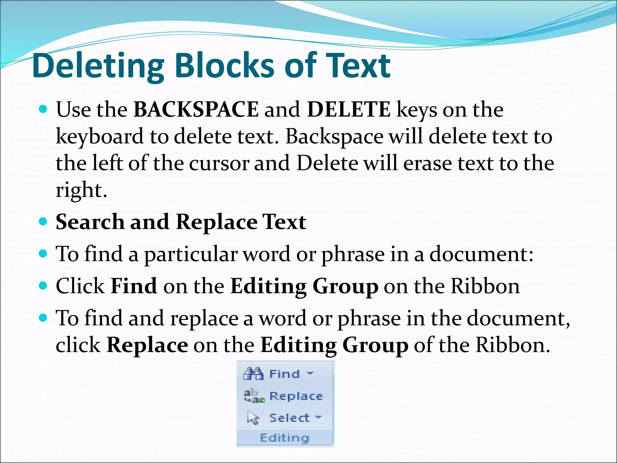 Deleting Blocks of Text
 Use the BACKSPACE and DELETE keys on the
keyboard to delete text. Backspace will delete text to
the left of the cursor and Delete will erase text to the
right.
 Search and Replace Text
 To find a particular word or phrase in a document:
 Click Find on the Editing Group on the Ribbon
 To find and replace a word or phrase in the document,
click Replace on the Editing Group of the Ribbon.
 
