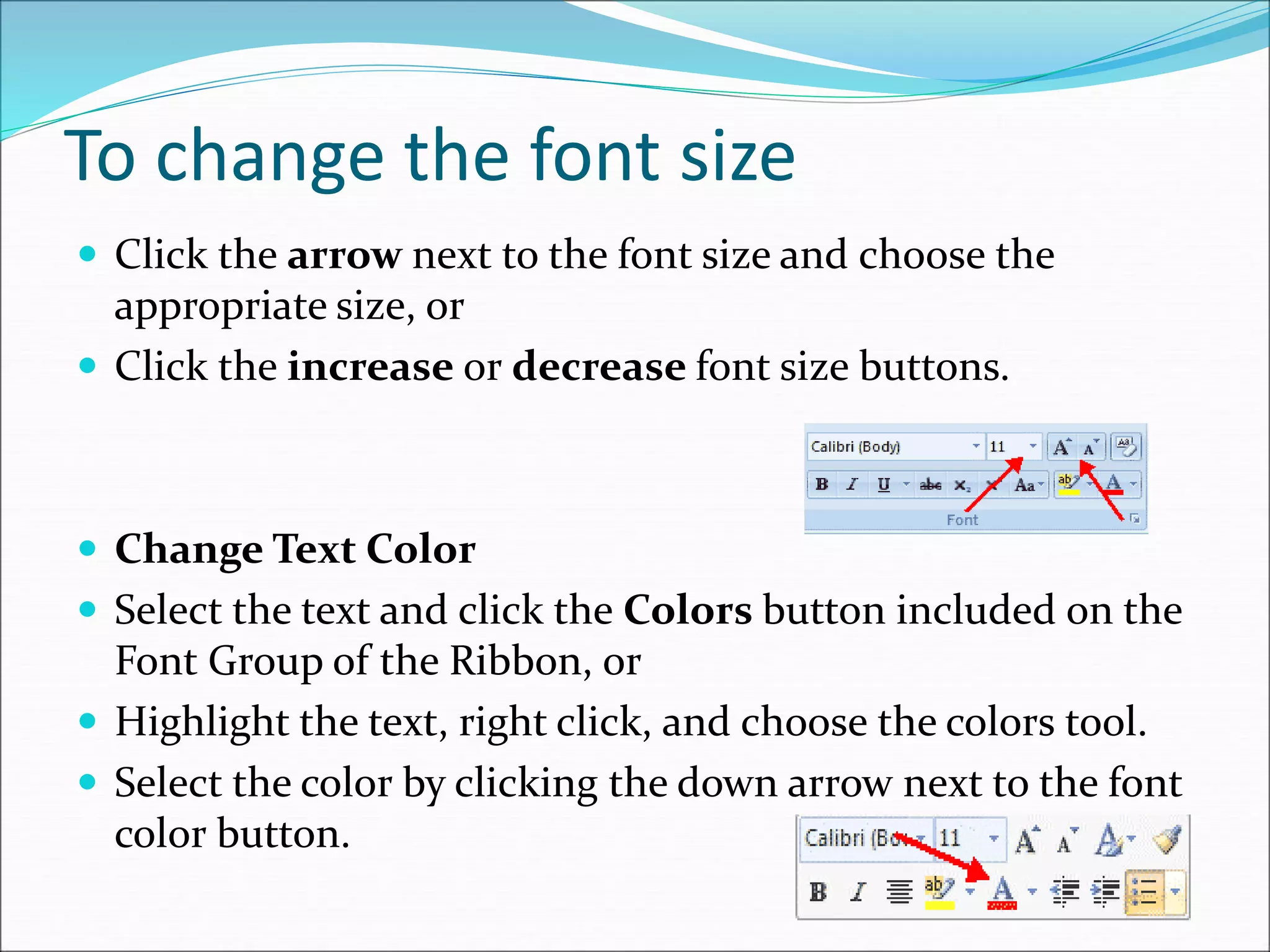 To change the font size
 Click the arrow next to the font size and choose the
appropriate size, or
 Click the increase or decrease font size buttons.
 Change Text Color
 Select the text and click the Colors button included on the
Font Group of the Ribbon, or
 Highlight the text, right click, and choose the colors tool.
 Select the color by clicking the down arrow next to the font
color button.
 