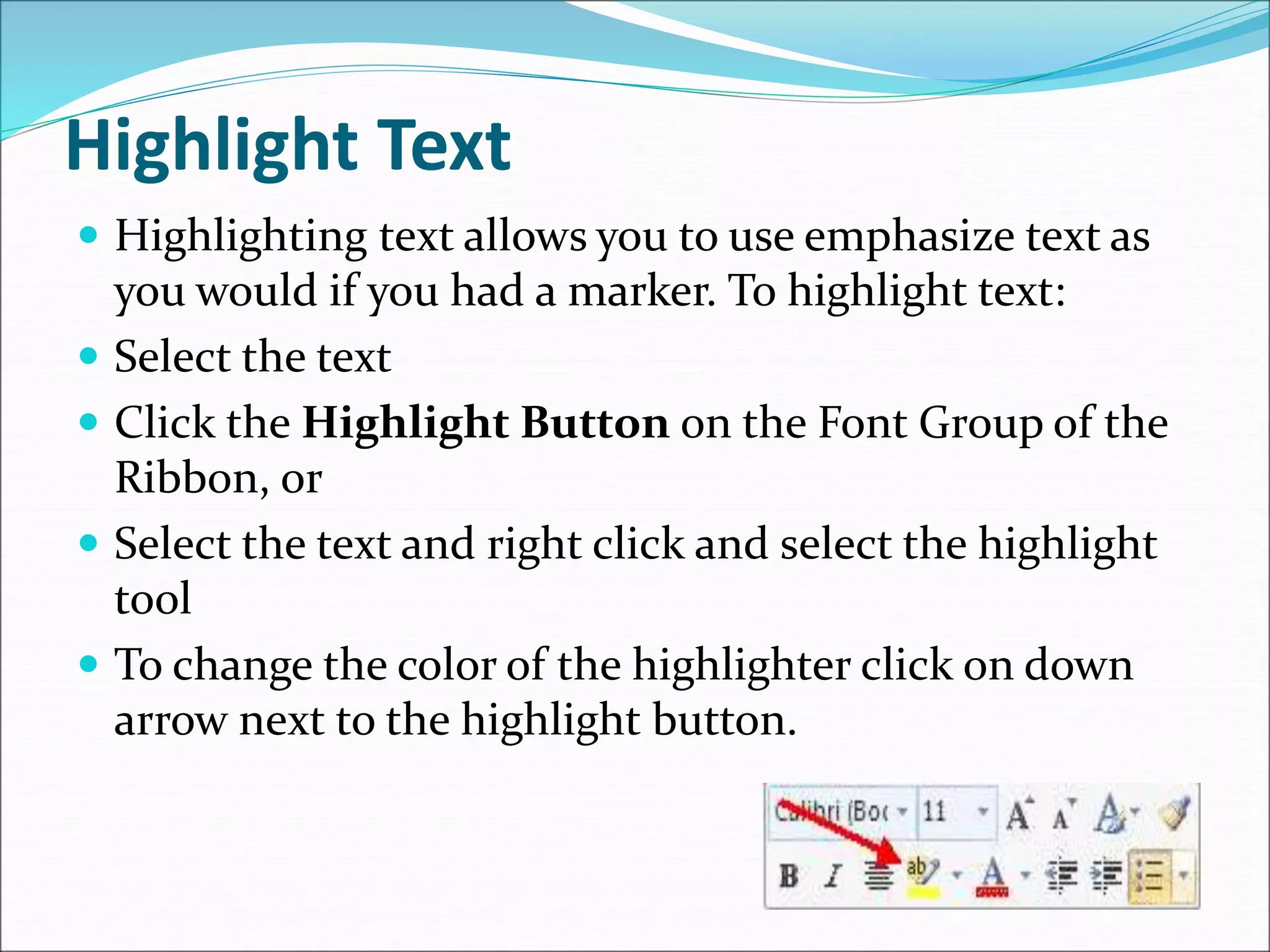 Highlight Text
 Highlighting text allows you to use emphasize text as
you would if you had a marker. To highlight text:
 Select the text
 Click the Highlight Button on the Font Group of the
Ribbon, or
 Select the text and right click and select the highlight
tool
 To change the color of the highlighter click on down
arrow next to the highlight button.
 