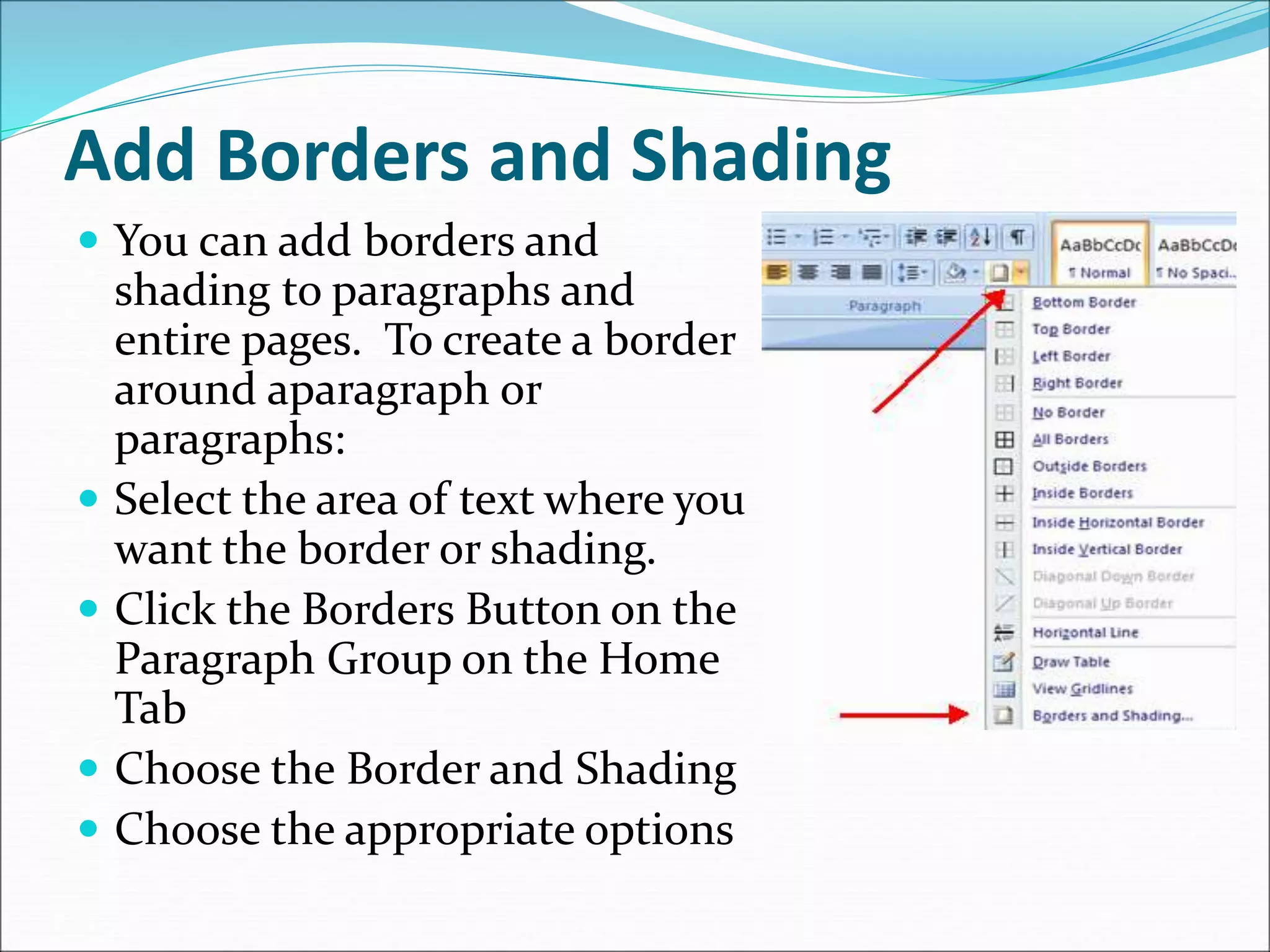 Add Borders and Shading
 You can add borders and
shading to paragraphs and
entire pages. To create a border
around aparagraph or
paragraphs:
 Select the area of text where you
want the border or shading.
 Click the Borders Button on the
Paragraph Group on the Home
Tab
 Choose the Border and Shading
 Choose the appropriate options
 