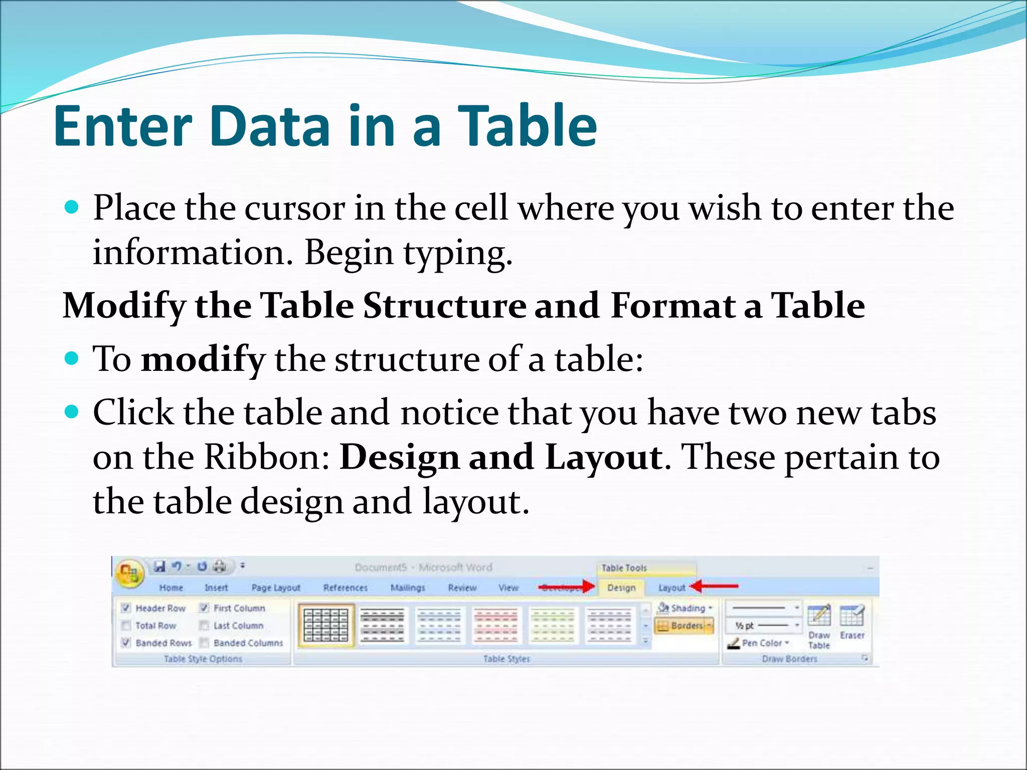 Enter Data in a Table
 Place the cursor in the cell where you wish to enter the
information. Begin typing.
Modify the Table Structure and Format a Table
 To modify the structure of a table:
 Click the table and notice that you have two new tabs
on the Ribbon: Design and Layout. These pertain to
the table design and layout.
 