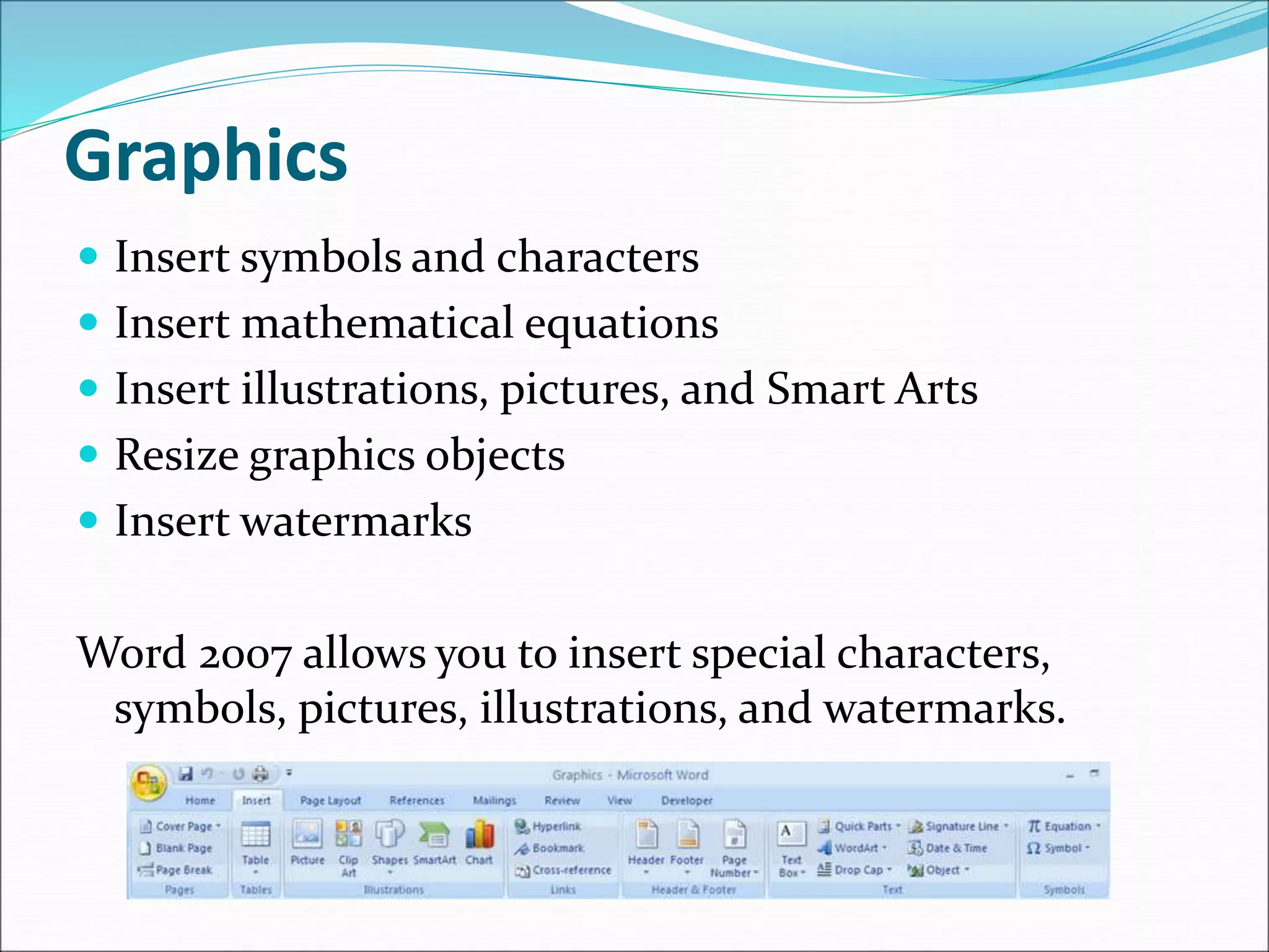 Graphics
 Insert symbols and characters
 Insert mathematical equations
 Insert illustrations, pictures, and Smart Arts
 Resize graphics objects
 Insert watermarks
Word 2007 allows you to insert special characters,
symbols, pictures, illustrations, and watermarks.
 