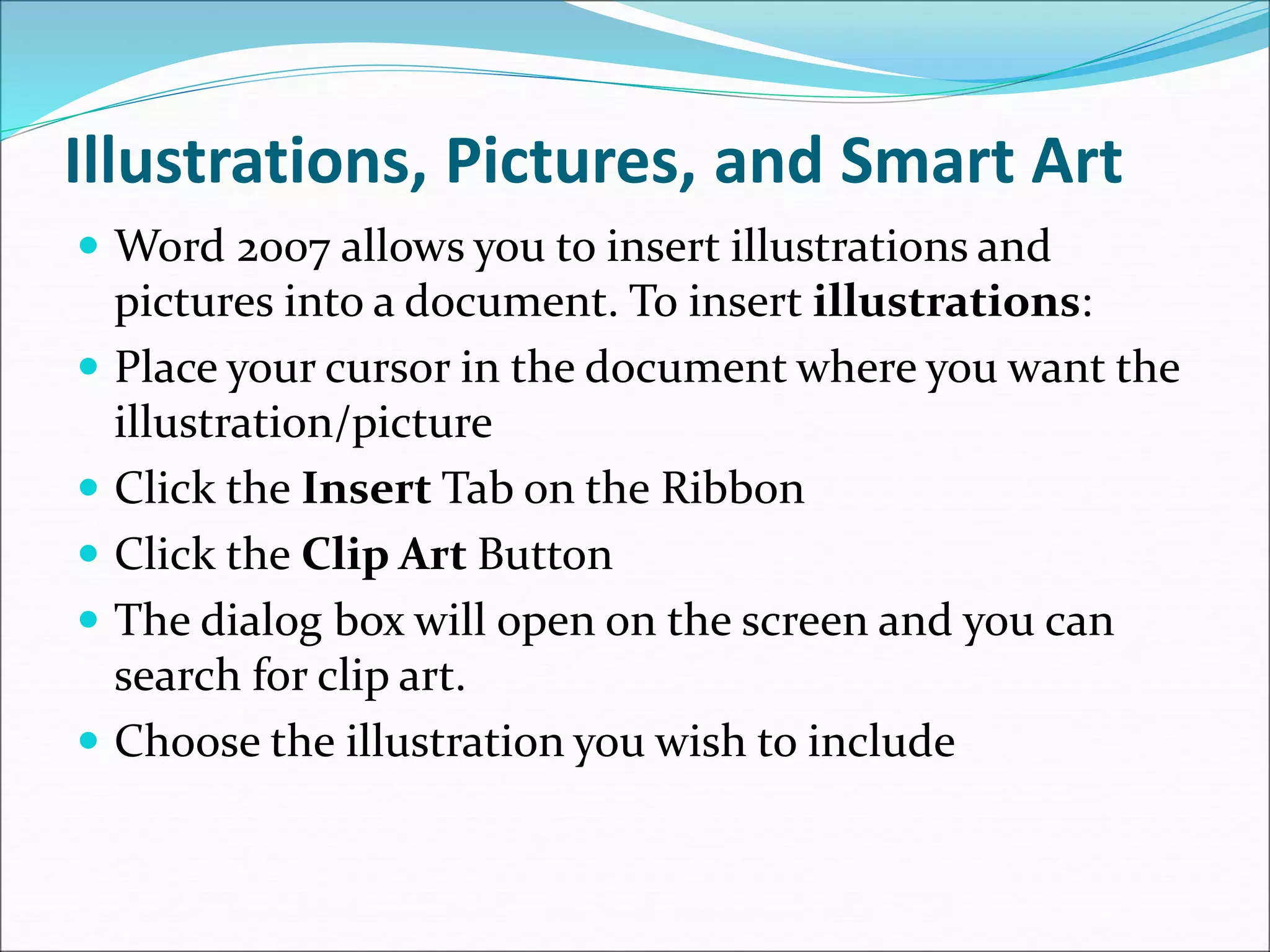 Illustrations, Pictures, and Smart Art
 Word 2007 allows you to insert illustrations and
pictures into a document. To insert illustrations:
 Place your cursor in the document where you want the
illustration/picture
 Click the Insert Tab on the Ribbon
 Click the Clip Art Button
 The dialog box will open on the screen and you can
search for clip art.
 Choose the illustration you wish to include
 