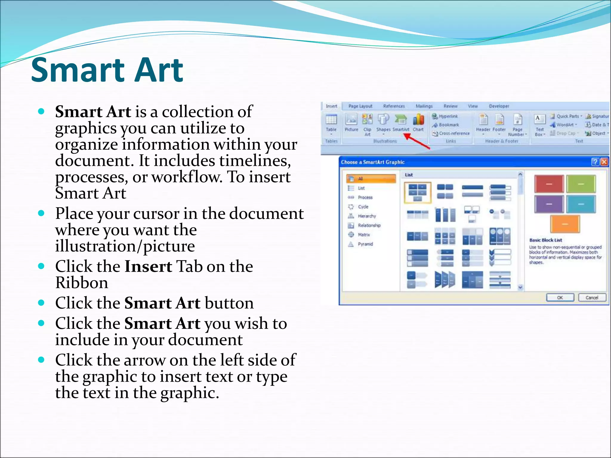 Smart Art
 Smart Art is a collection of
graphics you can utilize to
organize information within your
document. It includes timelines,
processes, or workflow. To insert
Smart Art
 Place your cursor in the document
where you want the
illustration/picture
 Click the Insert Tab on the
Ribbon
 Click the Smart Art button
 Click the Smart Art you wish to
include in your document
 Click the arrow on the left side of
the graphic to insert text or type
the text in the graphic.
 