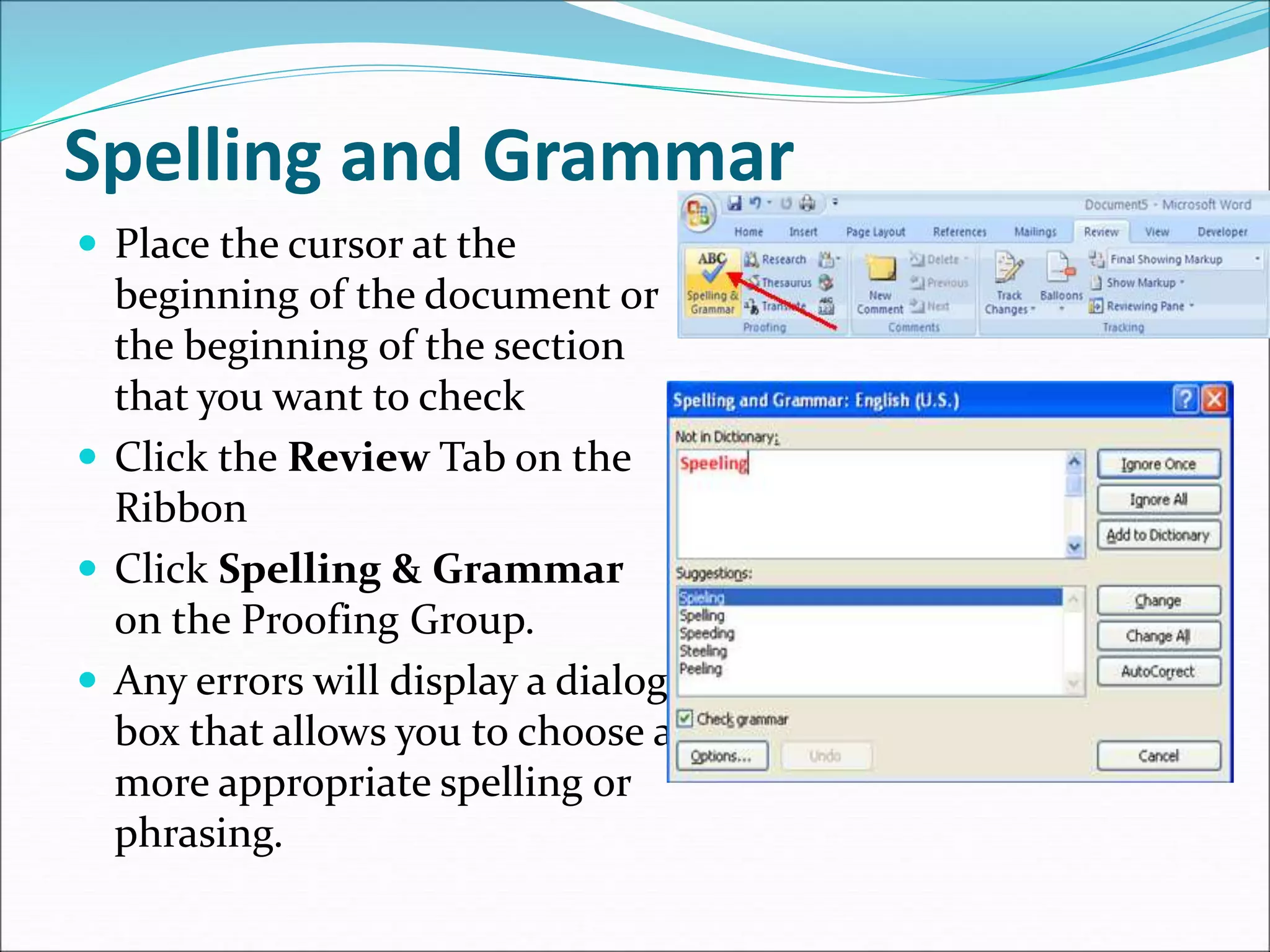 Spelling and Grammar
 Place the cursor at the
beginning of the document or
the beginning of the section
that you want to check
 Click the Review Tab on the
Ribbon
 Click Spelling & Grammar
on the Proofing Group.
 Any errors will display a dialog
box that allows you to choose a
more appropriate spelling or
phrasing.
 