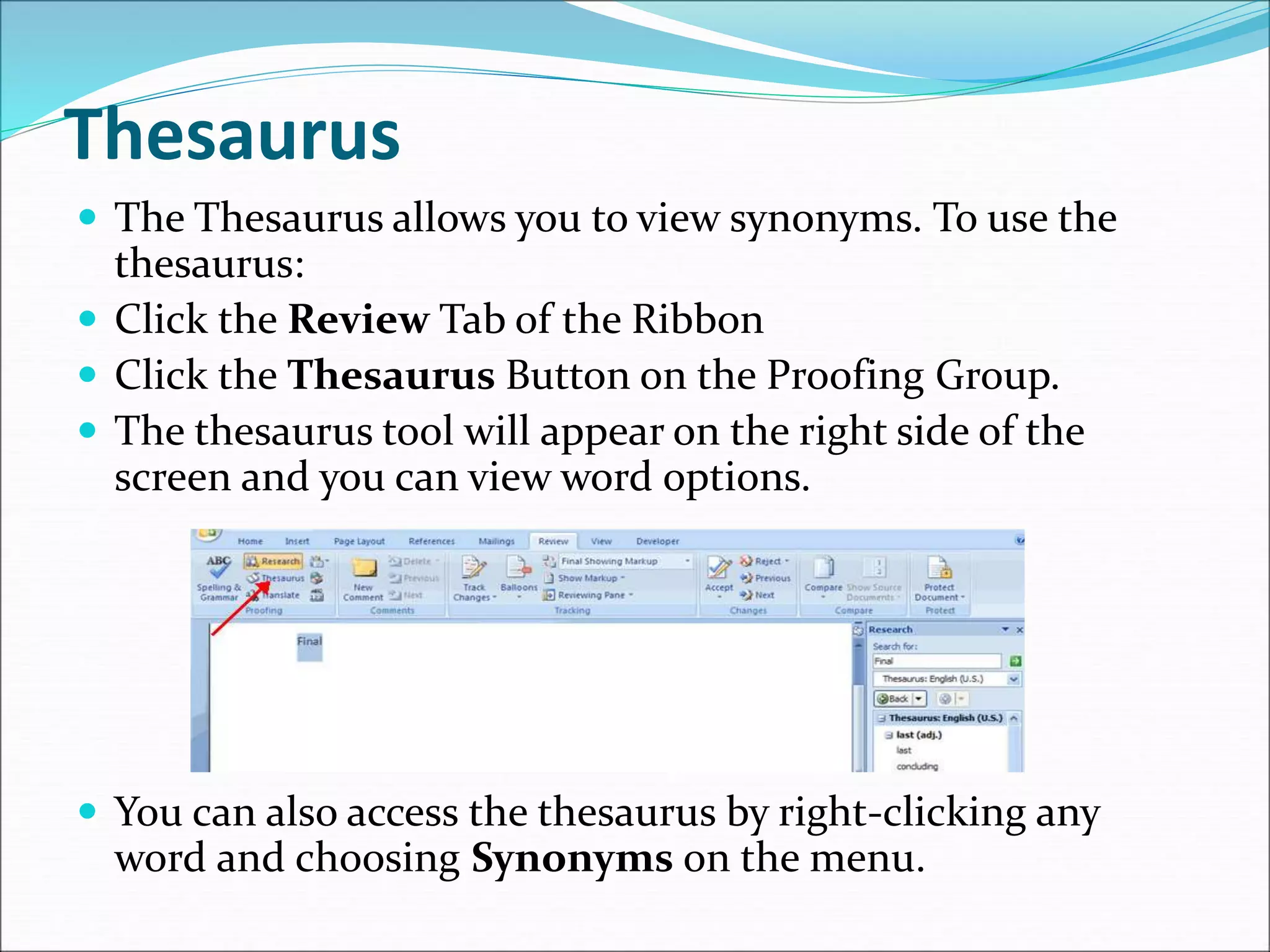 Thesaurus
 The Thesaurus allows you to view synonyms. To use the
thesaurus:
 Click the Review Tab of the Ribbon
 Click the Thesaurus Button on the Proofing Group.
 The thesaurus tool will appear on the right side of the
screen and you can view word options.
 You can also access the thesaurus by right-clicking any
word and choosing Synonyms on the menu.
 