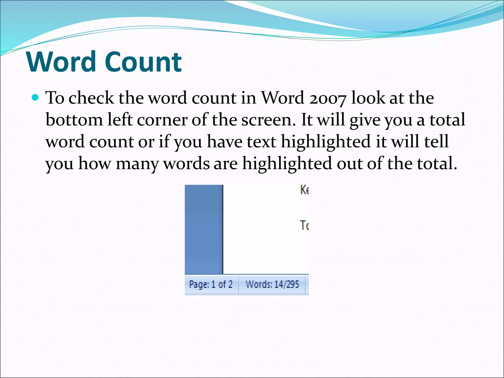 Word Count
 To check the word count in Word 2007 look at the
bottom left corner of the screen. It will give you a total
word count or if you have text highlighted it will tell
you how many words are highlighted out of the total.
 
