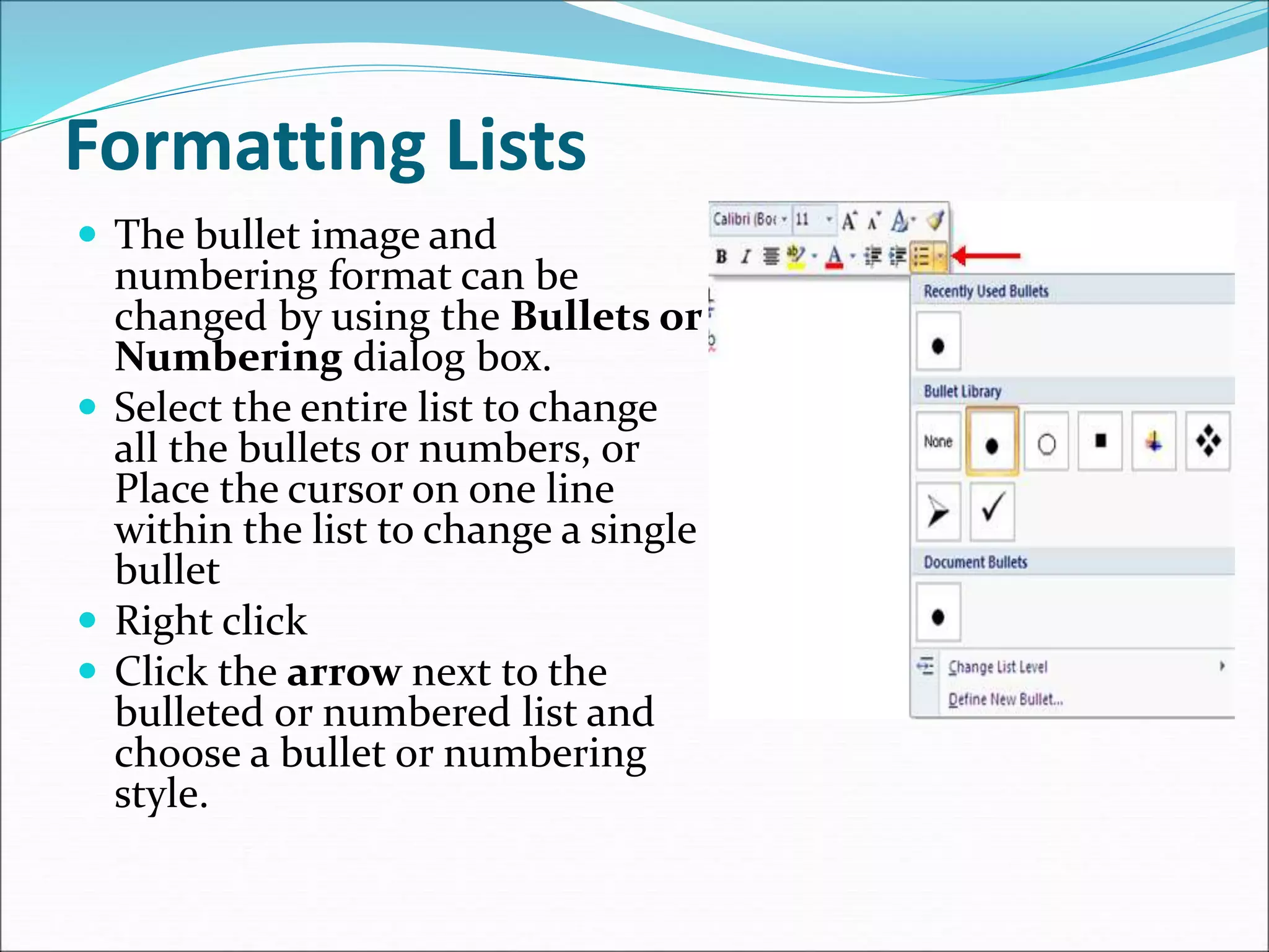 Formatting Lists
 The bullet image and
numbering format can be
changed by using the Bullets or
Numbering dialog box.
 Select the entire list to change
all the bullets or numbers, or
Place the cursor on one line
within the list to change a single
bullet
 Right click
 Click the arrow next to the
bulleted or numbered list and
choose a bullet or numbering
style.
 
