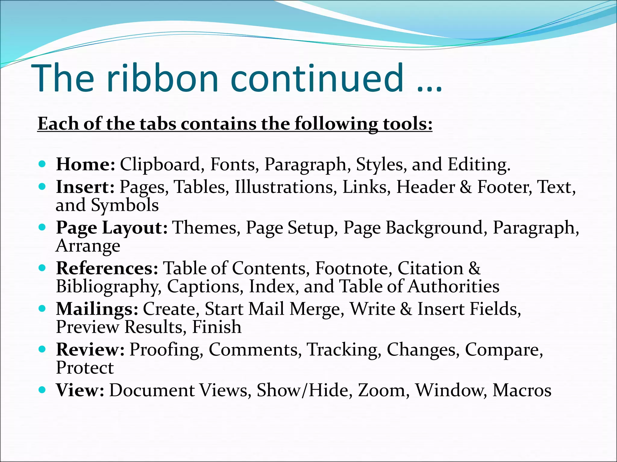 The ribbon continued …
Each of the tabs contains the following tools:
 Home: Clipboard, Fonts, Paragraph, Styles, and Editing.
 Insert: Pages, Tables, Illustrations, Links, Header & Footer, Text,
and Symbols
 Page Layout: Themes, Page Setup, Page Background, Paragraph,
Arrange
 References: Table of Contents, Footnote, Citation &
Bibliography, Captions, Index, and Table of Authorities
 Mailings: Create, Start Mail Merge, Write & Insert Fields,
Preview Results, Finish
 Review: Proofing, Comments, Tracking, Changes, Compare,
Protect
 View: Document Views, Show/Hide, Zoom, Window, Macros
 