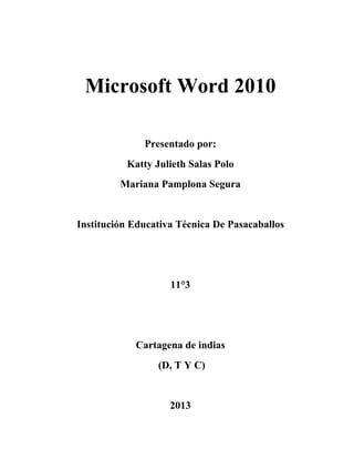 Microsoft Word 2010

              Presentado por:
          Katty Julieth Salas Polo
         Mariana Pamplona Segura


Institución Educativa Técnica De Pasacaballos




                    11°3




            Cartagena de indias
                 (D, T Y C)


                    2013
 