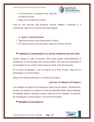 Manual de Usuario de Word 2010Para Alumnos de Secundaria
ERLINGROJASJULCAPARI pág. 13
 En la ficha Inicio, en el grupo Fuente, haga clic
en Efectos de texto.
 Haga clic en el efecto que desee.
Para ver más opciones, elija Esquema, Sombra, Reflejos o Iluminado y, a
continuación, haga clic en el efecto que desee agregar.
2. Quitar un efecto del texto
 Seleccione el texto al que desee quitar un efecto.
 En el grupo Fuente de la ficha Inicio, haga clic en Borrar formato
CAMBIAR EL ENCABEZADO O EL PIE DE PÁGINA EN UNA SECCIÓN
Cuando agrega un salto de sección, Word sigue usando automáticamente el
encabezado y el pie de página de la sección anterior. Para usar otro encabezado o
pie de página en una sección, debe romper el vínculo entre las secciones.
En el grupo Encabezado y pie de página de la ficha Insertar, haga clic en
Encabezado o en Pie de página.
Haga clic en Editar encabezado o en Editar pie de página.
¿Que Son Los Márgenes De Página?
Los márgenes de página son el espacio en blanco de una página. Generalmente,
el texto y los gráficos se insertan en el área de impresión dentro de los márgenes.
No obstante, algunos elementos pueden colocarse en los márgenes: por ejemplo,
los encabezados y pies de página y los números de página.
IMPRIMIR UN DOCUMENTO.
 