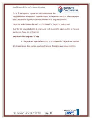 Manual de Usuario de Word 2010Para Alumnos de Secundaria
ERLINGROJASJULCAPARI pág. 14
En la ficha Imprimir, aparecen automáticamente las
propiedades de la impresora predeterminada en la primera sección, y la vista previa
de su documento aparece automáticamente en la segunda sección.
Haga clic en la pestaña Archivo y, a continuación, haga clic en Imprimir.
Cuando las propiedades de la impresora y el documento aparecen de la manera
que quiere, haga clic en Imprimir.
Imprimir varias copias a la vez
 Haga clic en la pestaña Archivo y, a continuación, haga clic en Imprimir
En el cuadro que dice copias, escriba el número de copias que desea imprimir.
 