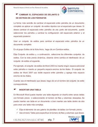 Manual de Usuario de Word 2010Para Alumnos de Secundaria
ERLINGROJASJULCAPARI pág. 7
 CAMBIAR EL ESPACIADO DE DELANTE O
DE DETRÁS DE LOS PÁRRAFOS
La forma más sencilla de cambiar el espaciado entre párrafos de un documento
completo es aplicar un conjunto de estilos rápidos con el espaciado que desee. Si
desea cambiar el espaciado entre párrafos de una parte del documento, puede
seleccionar los párrafos y cambiar la configuración del espaciado anterior y el
espaciado posterior.
Usar un conjunto de estilos para cambiar el espaciado entre párrafos de un
documento completo
En el grupo Estilos de la ficha Inicio, haga clic en Cambiar estilos.
Elija Conjunto de estilos y, a continuación, seleccione los diferentes conjuntos de
estilos. Con la vista previa dinámica, observe cómo cambia el interlineado de un
conjunto de estilos al siguiente.
Por ejemplo, el conjunto de estilos de Word 2003 no inserta ningún espacioadicional
entre párrafos e inserta un pequeño espacio encima de los títulos. El conjunto de
estilos de Word 2007 usa doble espacio entre párrafos y agrega más espacio
encima de los títulos.
Cuando vea el interlineado que desee, haga clic en el nombre del conjunto de estilo
correspondiente.
 INSERTAR UNA TABLA
En Microsoft Word puede insertar una tabla eligiendo un diseño entre varias tablas
con formato previo o seleccionando el número de filas y columnas deseadas. Se
puede insertar una tabla en un documento o bien insertar una tabla dentro de otra
para crear una tabla más compleja.
 Elija el elemento de una galería de plantillas de tablas con formato previo.
 Use el menú Tabla para especificar el número de filas y columnas que desee.
 