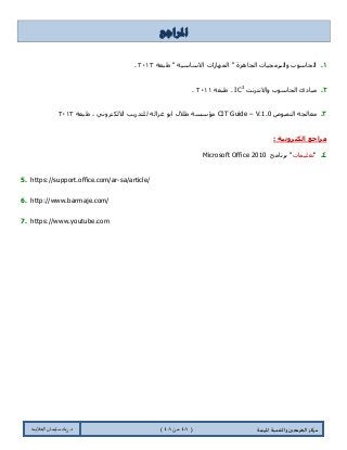 ‫مسكص‬‫امله‬ ‫والخىميت‬ ‫الخسيجين‬‫ىيت‬(44ٍ‫ي‬44)‫شٍاد‬ .‫د‬‫طليمان‬‫ـ‬ً‫الحال‬‫ب‬‫ه‬
‫ادلراجع‬
1.‫ؽرؼس‬ " ‫جالْحْ١س‬ ‫جٌّٙحٌجش‬ " ‫جٌؿحُ٘ز‬ ‫ٚجٌرٍِؿ١حش‬ ‫جٌكحْٛخ‬0202.
2.‫ٚجالٔطٍٔص‬ ‫جٌكحْٛخ‬ ‫ِرحوب‬IC3
‫ؽ‬ .‫رؼس‬0200.
3.‫جٌٕظٛص‬ ‫ِؼحٌؿس‬CIT Guide – V.1.0‫ؽرؼس‬ ، ٍٟٔٚ‫جالٌىط‬ ‫ٌٍطىٌ٠د‬ ‫غُجٌس‬ ٛ‫جذ‬ ‫ؽالي‬ ‫ِإْٓس‬0202
: ‫انكتروويح‬ ‫مراجع‬
4."‫ضؼٍ١ّحش‬‫ذٍٔحِؽ‬ "Microsoft Office 2010
5. https://support.office.com/ar-sa/article/
6. http://www.barmaje.com/
7. https://www.youtube.com
 