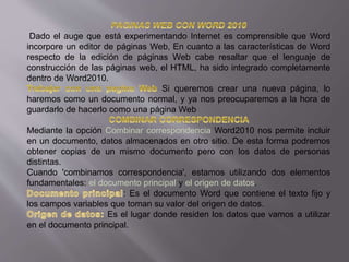 Dado el auge que está experimentando Internet es comprensible que Word
incorpore un editor de páginas Web, En cuanto a las características de Word
respecto de la edición de páginas Web cabe resaltar que el lenguaje de
construcción de las páginas web, el HTML, ha sido integrado completamente
dentro de Word2010.
Si queremos crear una nueva página, lo
haremos como un documento normal, y ya nos preocuparemos a la hora de
guardarlo de hacerlo como una página Web
Mediante la opción Combinar correspondencia Word2010 nos permite incluir
en un documento, datos almacenados en otro sitio. De esta forma podremos
obtener copias de un mismo documento pero con los datos de personas
distintas.
Cuando 'combinamos correspondencia', estamos utilizando dos elementos
fundamentales: el documento principal y el origen de datos.
: Es el documento Word que contiene el texto fijo y
los campos variables que toman su valor del origen de datos.
Es el lugar donde residen los datos que vamos a utilizar
en el documento principal.
 