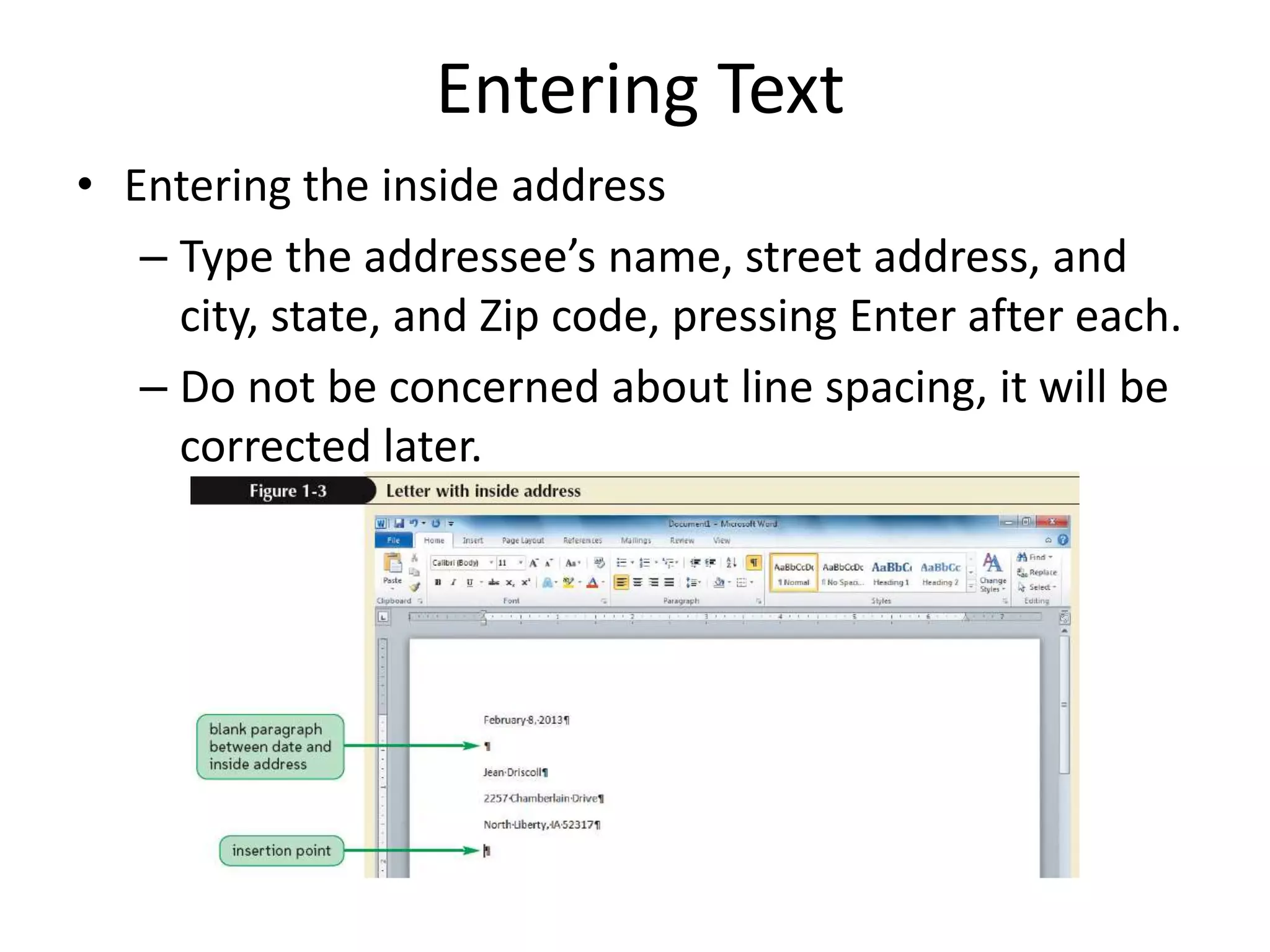 Entering Text
• Entering the inside address
– Type the addressee’s name, street address, and
city, state, and Zip code, pressing Enter after each.
– Do not be concerned about line spacing, it will be
corrected later.
 