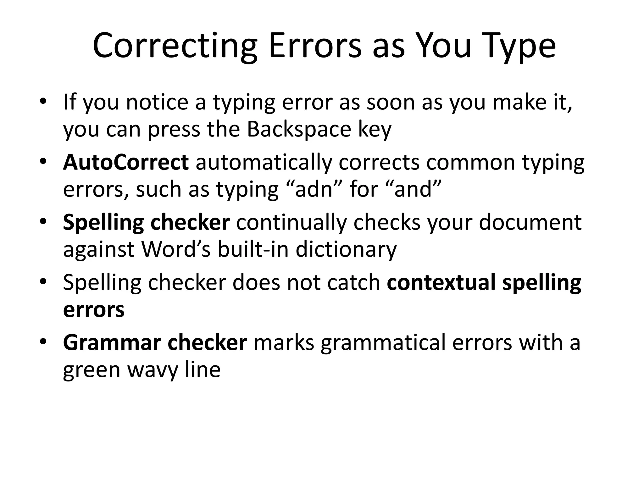Correcting Errors as You Type
• If you notice a typing error as soon as you make it,
you can press the Backspace key
• AutoCorrect automatically corrects common typing
errors, such as typing “adn” for “and”
• Spelling checker continually checks your document
against Word’s built-in dictionary
• Spelling checker does not catch contextual spelling
errors
• Grammar checker marks grammatical errors with a
green wavy line
 