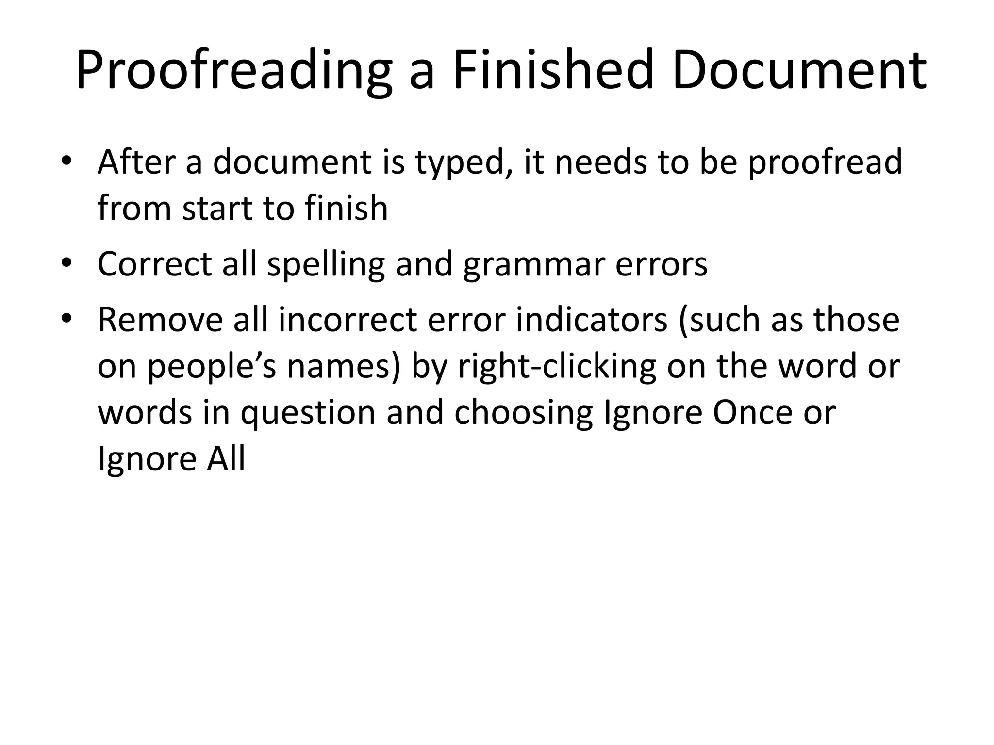 Proofreading a Finished Document
• After a document is typed, it needs to be proofread
from start to finish
• Correct all spelling and grammar errors
• Remove all incorrect error indicators (such as those
on people’s names) by right-clicking on the word or
words in question and choosing Ignore Once or
Ignore All
 