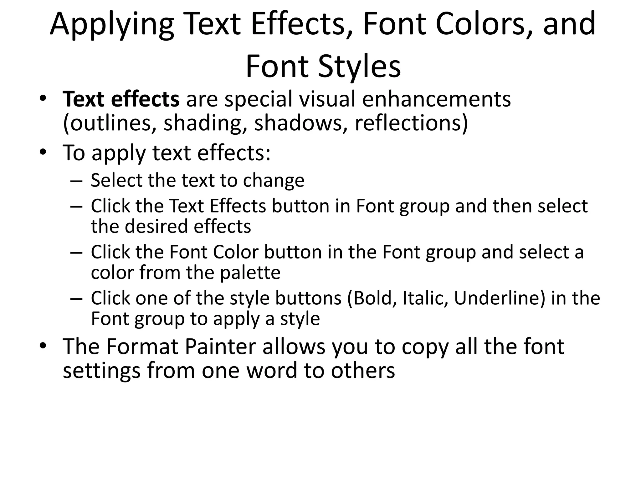 Applying Text Effects, Font Colors, and
Font Styles
• Text effects are special visual enhancements
(outlines, shading, shadows, reflections)
• To apply text effects:
– Select the text to change
– Click the Text Effects button in Font group and then select
the desired effects
– Click the Font Color button in the Font group and select a
color from the palette
– Click one of the style buttons (Bold, Italic, Underline) in the
Font group to apply a style
• The Format Painter allows you to copy all the font
settings from one word to others
 