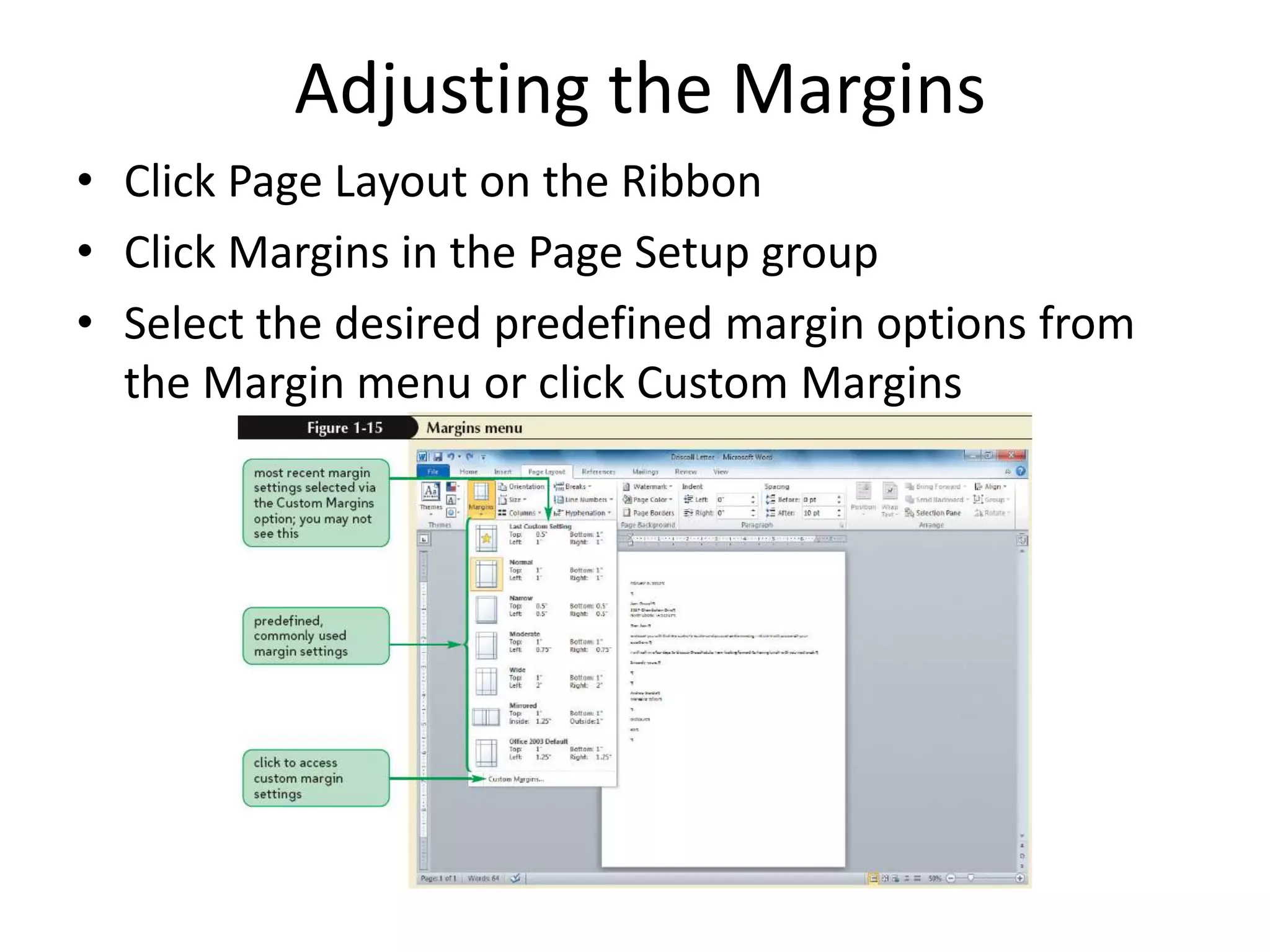 Adjusting the Margins
• Click Page Layout on the Ribbon
• Click Margins in the Page Setup group
• Select the desired predefined margin options from
the Margin menu or click Custom Margins
 