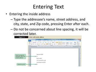 Entering Text
• Entering the inside address
– Type the addressee’s name, street address, and
city, state, and Zip code, pressing Enter after each.
– Do not be concerned about line spacing, it will be
corrected later.
 