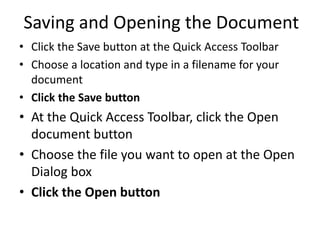 Saving and Opening the Document
• Click the Save button at the Quick Access Toolbar
• Choose a location and type in a filename for your
document
• Click the Save button
• At the Quick Access Toolbar, click the Open
document button
• Choose the file you want to open at the Open
Dialog box
• Click the Open button
 