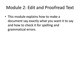 Module 2: Edit and Proofread Text
• This module explains how to make a
document say exactly what you want it to say
and how to check it for spelling and
grammatical errors.
 