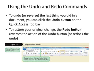 Using the Undo and Redo Commands
• To undo (or reverse) the last thing you did in a
document, you can click the Undo button on the
Quick Access Toolbar
• To restore your original change, the Redo button
reverses the action of the Undo button (or redoes the
undo)
 