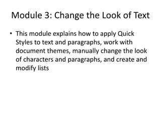 Module 3: Change the Look of Text
• This module explains how to apply Quick
Styles to text and paragraphs, work with
document themes, manually change the look
of characters and paragraphs, and create and
modify lists
 