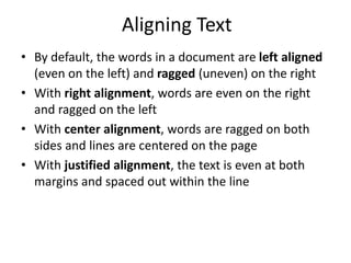 Aligning Text
• By default, the words in a document are left aligned
(even on the left) and ragged (uneven) on the right
• With right alignment, words are even on the right
and ragged on the left
• With center alignment, words are ragged on both
sides and lines are centered on the page
• With justified alignment, the text is even at both
margins and spaced out within the line
 