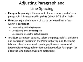 Adjusting Paragraph and
Line Spacing
• Paragraph spacing is the amount of space before and after a
paragraph; it is measured in points (about 1⁄72 of an inch)
• Line spacing is the amount of space between lines of text
within a paragraph
– Line spacing 1.0 is single space
– Line spacing 2.0 is double space
– Line spacing 1.15 is the default spacing
• To adjust paragraph spacing, select the paragraph(s), click Line
and Paragraph Spacing in the Paragraph group on the Home
tab, and choose a numeric spacing option or choose Add
Space Before Paragraph or Remove Space After Paragraph (or
open the Line Spacing Options dialog box)
 