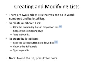Creating and Modifying Lists
• There are two kinds of lists that you can do in Word:
numbered and bulleted lists.
• To create numbered lists:
– Click the Numbering button drop down box
– Choose the Numbering style
– Type in your list
• To create bulleted lists:
– Click the Bullets button drop down box
– Choose the Bullet style
– Type in your list
• Note: To end the list, press Enter twice
 