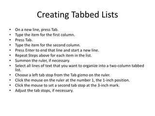 Creating Tabbed Lists
• On a new line, press Tab.
• Type the item for the first column.
• Press Tab.
• Type the item for the second column.
• Press Enter to end that line and start a new line.
• Repeat Steps above for each item in the list.
• Summon the ruler, if necessary.
• Select all lines of text that you want to organize into a two-column tabbed
list.
• Choose a left tab stop from the Tab gizmo on the ruler.
• Click the mouse on the ruler at the number 1, the 1-inch position.
• Click the mouse to set a second tab stop at the 3-inch mark.
• Adjust the tab stops, if necessary.
 