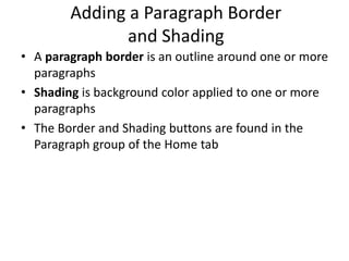 Adding a Paragraph Border
and Shading
• A paragraph border is an outline around one or more
paragraphs
• Shading is background color applied to one or more
paragraphs
• The Border and Shading buttons are found in the
Paragraph group of the Home tab
 