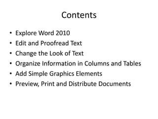 Contents
• Explore Word 2010
• Edit and Proofread Text
• Change the Look of Text
• Organize Information in Columns and Tables
• Add Simple Graphics Elements
• Preview, Print and Distribute Documents
 