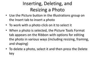 Inserting, Deleting, and
Resizing a Photo
• Use the Picture button in the Illustrations group on
the Insert tab to insert a photo
• To work with a photo click on it to select it
• When a photo is selected, the Picture Tools Format
tab appears on the Ribbon with options for editing
the photo in various ways (including resizing, framing,
and shaping)
• To delete a photo, select it and then press the Delete
key
 